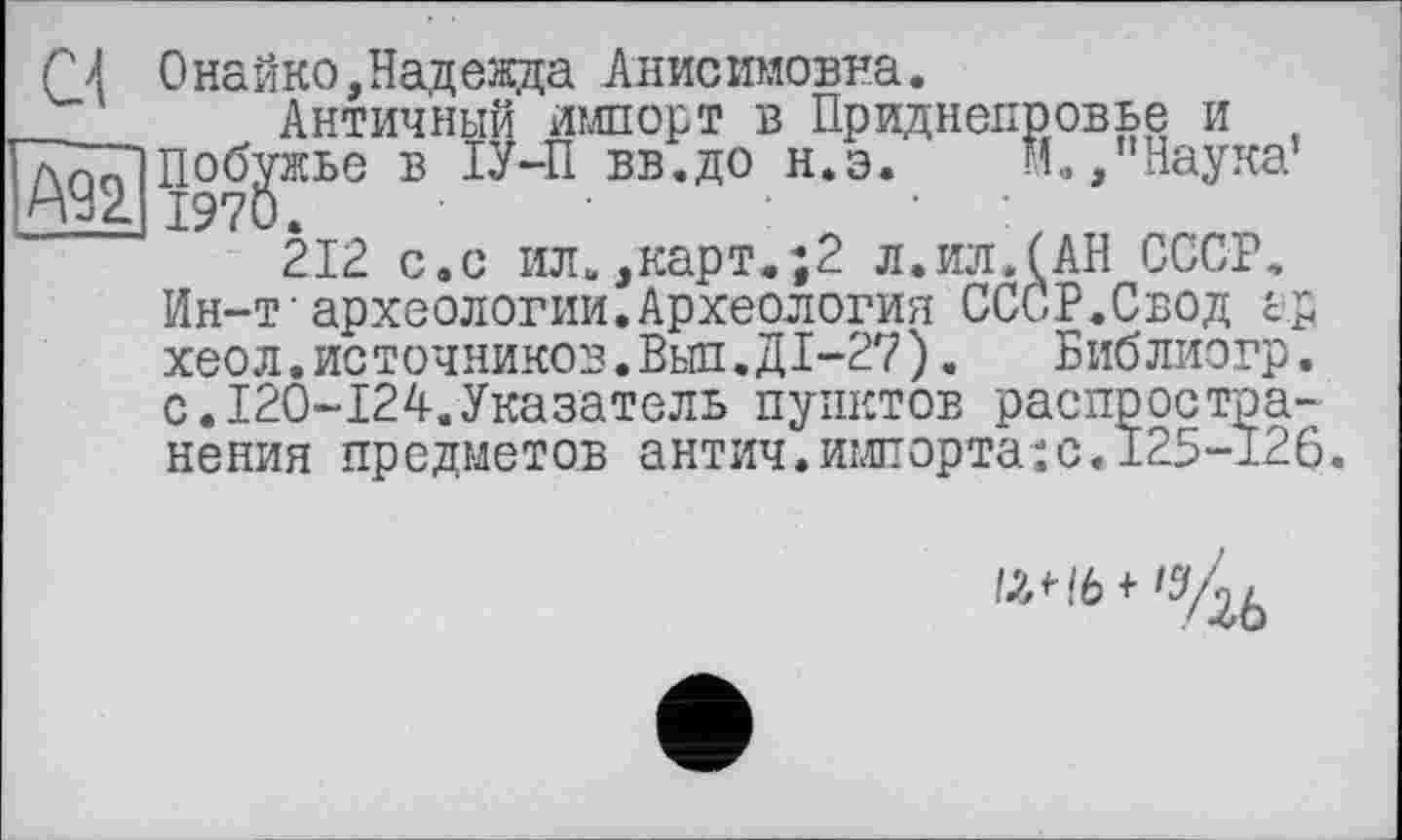 ﻿С\ 0найко,Надежда Анисимовна.
Античный импорт в Приднепровье и ТТТГіпобужье в ІУ-П вв.до н.э.	м», "Наука1
!н92.| 1970.	:	•
212 с.с ил.,карт.;2 л.иллАН СССР, Ин-т‘археологии.Археология СССР.Свод ер хеол.источников.Выл.ДІ-27).	Библиогр.
с.120-124.Указатель пунктов распространения предметов антич.импорта:с«125-126.
